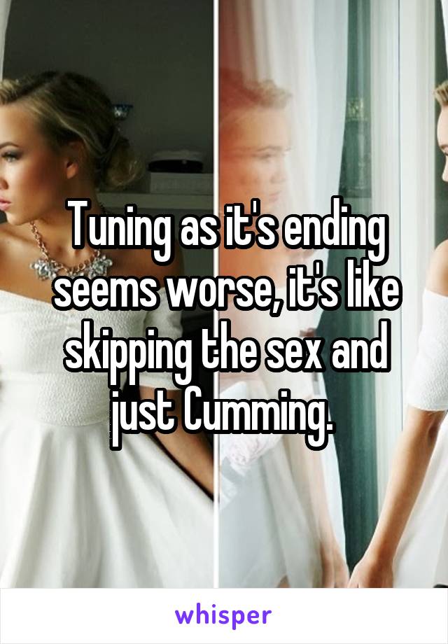 Tuning as it's ending seems worse, it's like skipping the sex and just Cumming. 