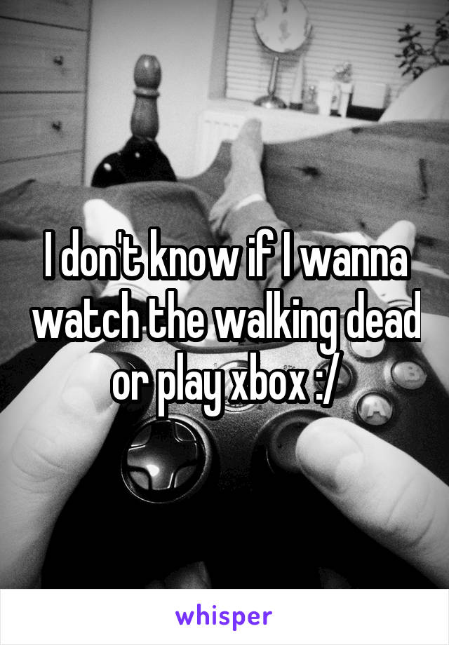 I don't know if I wanna watch the walking dead or play xbox :/