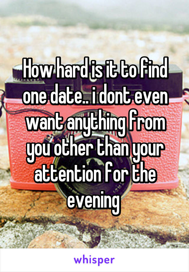 How hard is it to find one date.. i dont even want anything from you other than your attention for the evening 