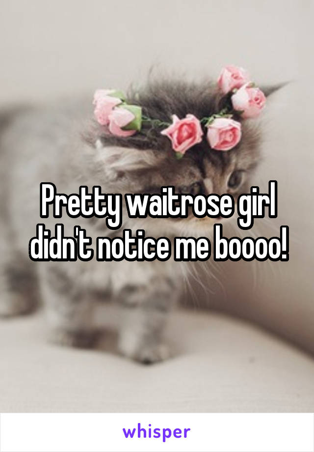 Pretty waitrose girl didn't notice me boooo!
