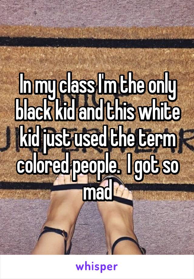 In my class I'm the only black kid and this white kid just used the term colored people.  I got so mad