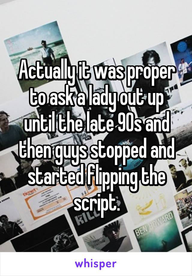 Actually it was proper to ask a lady out up until the late 90s and then guys stopped and started flipping the script.