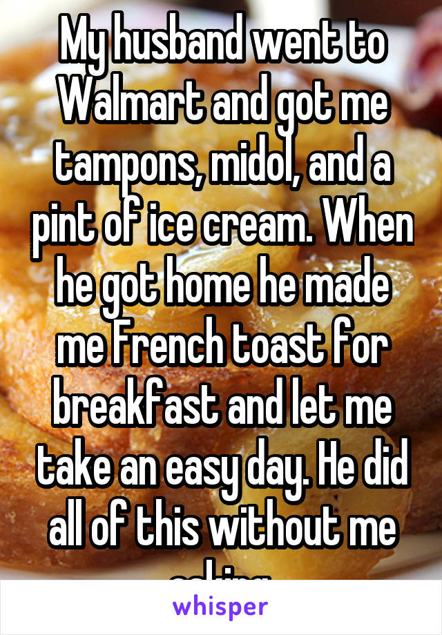 My husband went to Walmart and got me tampons, midol, and a pint of ice cream. When he got home he made me French toast for breakfast and let me take an easy day. He did all of this without me asking 
