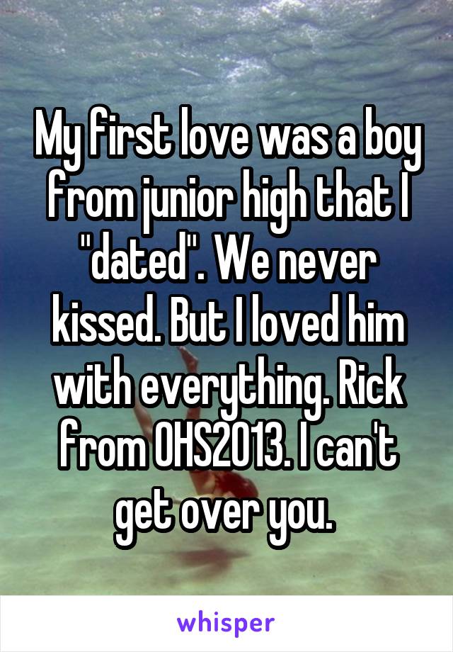 My first love was a boy from junior high that I "dated". We never kissed. But I loved him with everything. Rick from OHS2013. I can't get over you. 