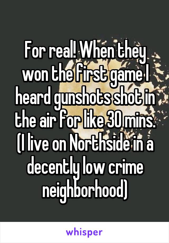 For real! When they won the first game I heard gunshots shot in the air for like 30 mins. (I live on Northside in a decently low crime neighborhood)