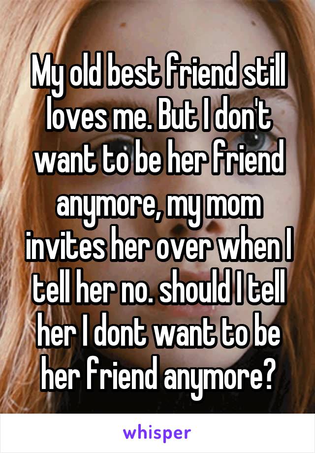 My old best friend still loves me. But I don't want to be her friend anymore, my mom invites her over when I tell her no. should I tell her I dont want to be her friend anymore?