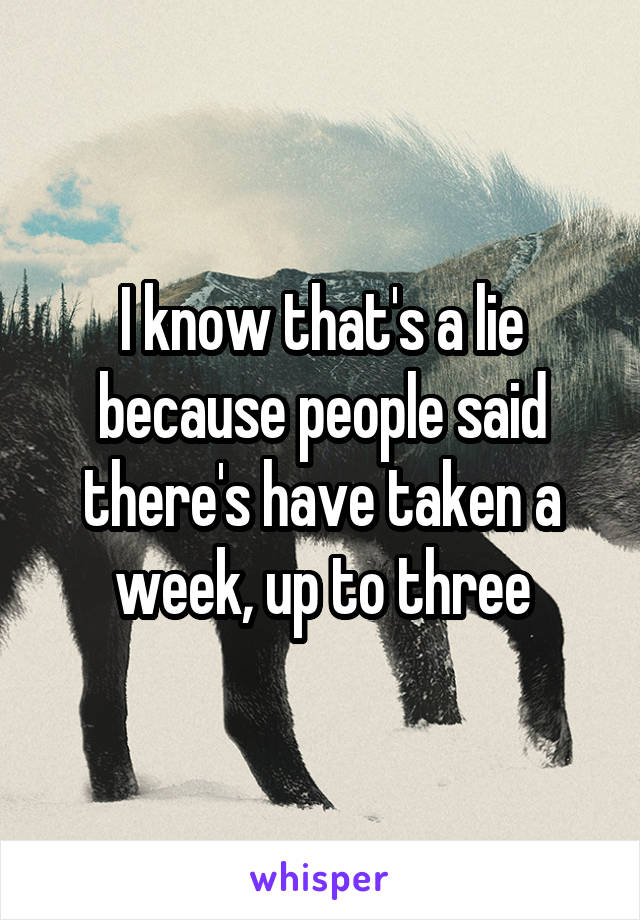 I know that's a lie because people said there's have taken a week, up to three