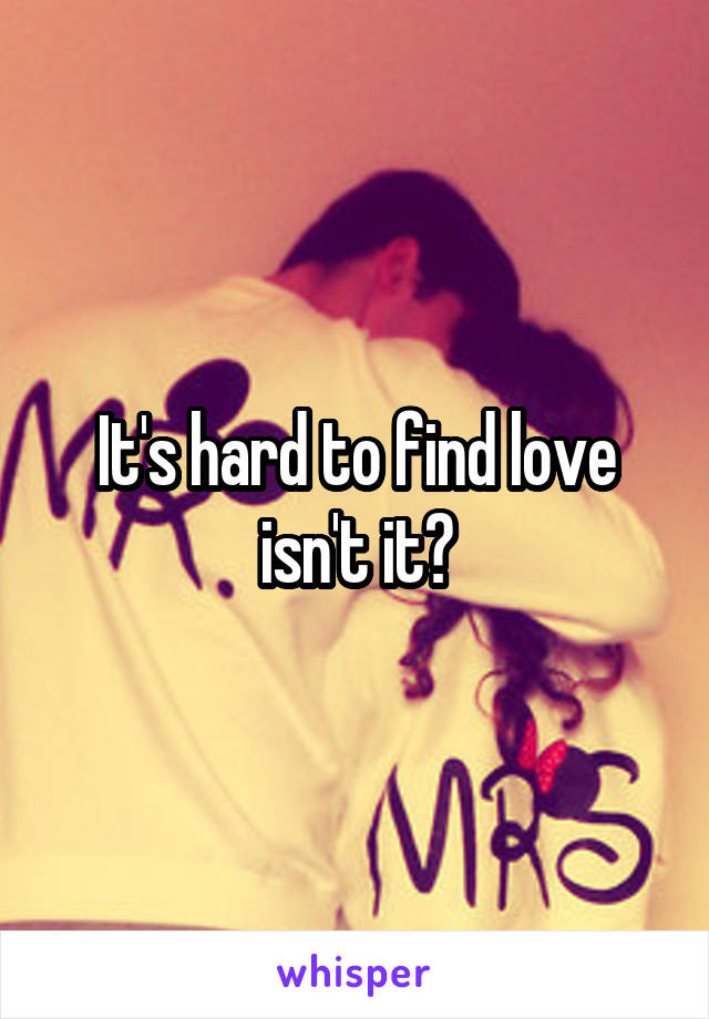It's hard to find love isn't it?