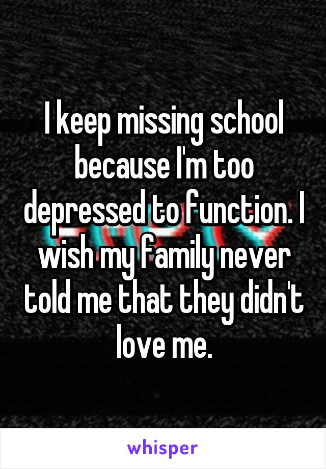 I keep missing school because I'm too depressed to function. I wish my family never told me that they didn't love me.