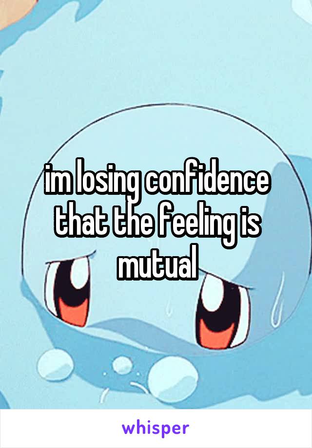 im losing confidence that the feeling is mutual