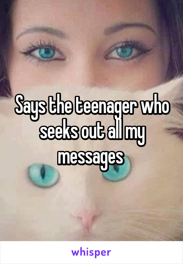 Says the teenager who seeks out all my messages 