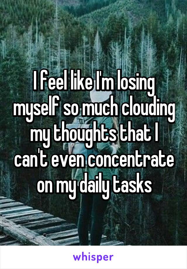 I feel like I'm losing myself so much clouding my thoughts that I can't even concentrate on my daily tasks