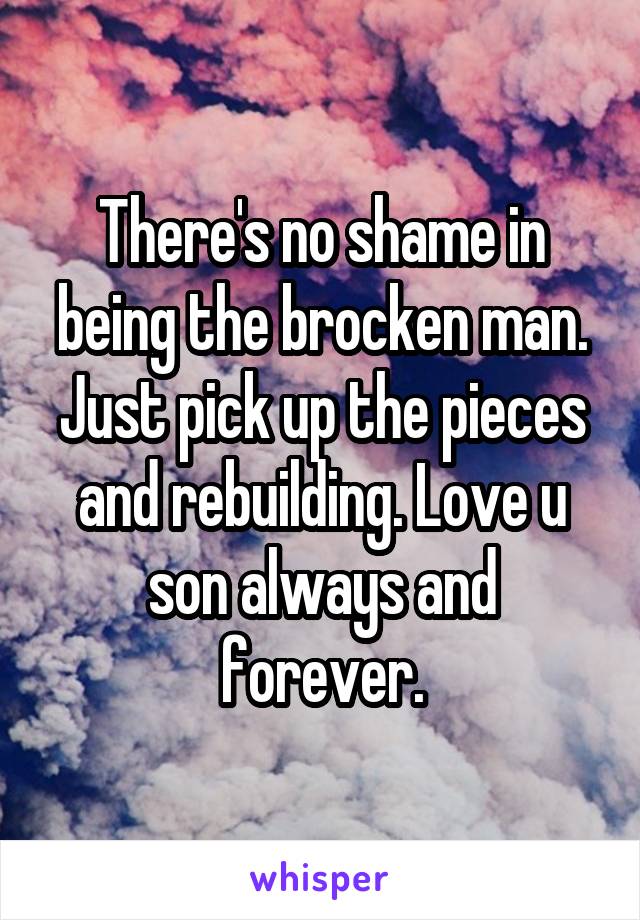 There's no shame in being the brocken man. Just pick up the pieces and rebuilding. Love u son always and forever.