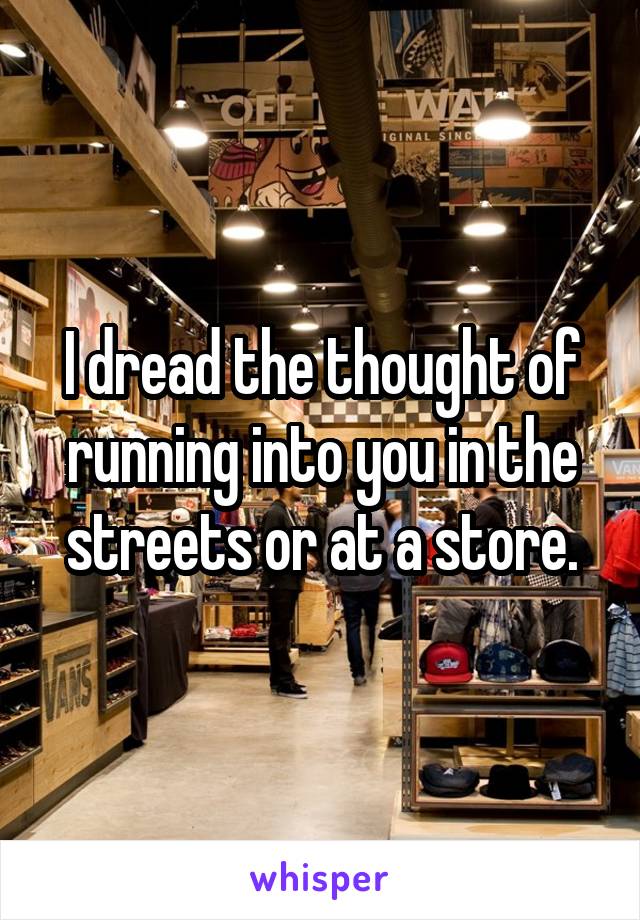 I dread the thought of running into you in the streets or at a store.