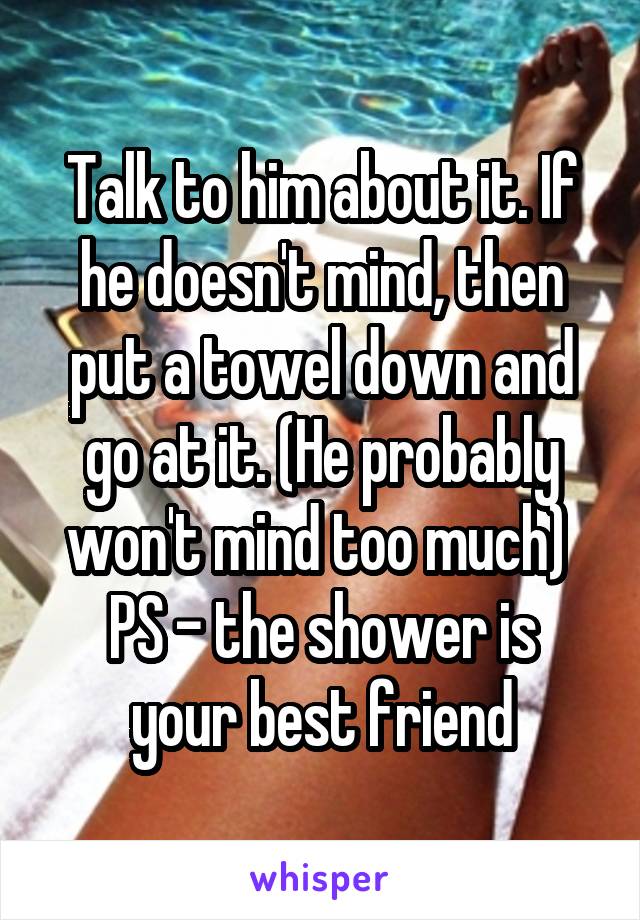 Talk to him about it. If he doesn't mind, then put a towel down and go at it. (He probably won't mind too much) 
PS - the shower is your best friend