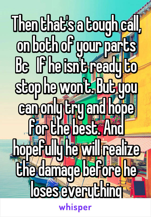 Then that's a tough call, on both of your parts Bc   If he isn't ready to stop he won't. But you can only try and hope for the best. And hopefully he will realize the damage before he loses everything