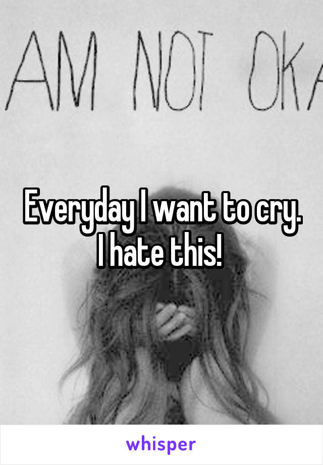 Everyday I want to cry. I hate this! 