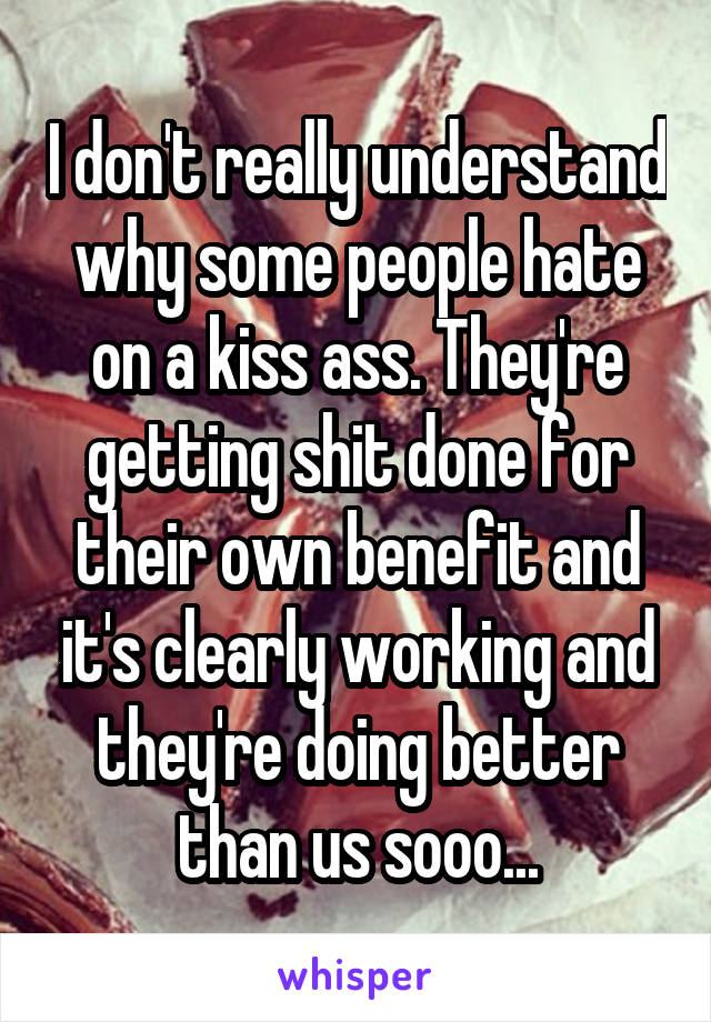 I don't really understand why some people hate on a kiss ass. They're getting shit done for their own benefit and it's clearly working and they're doing better than us sooo...