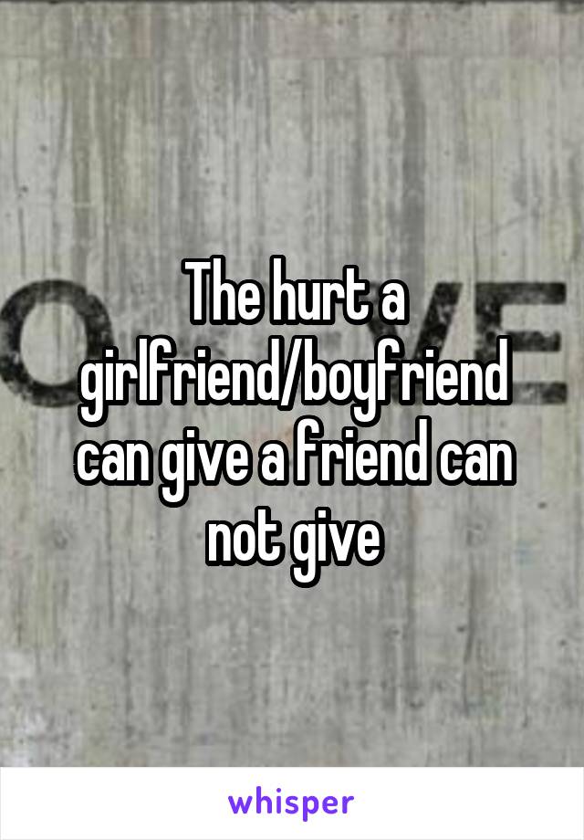 The hurt a girlfriend/boyfriend can give a friend can not give