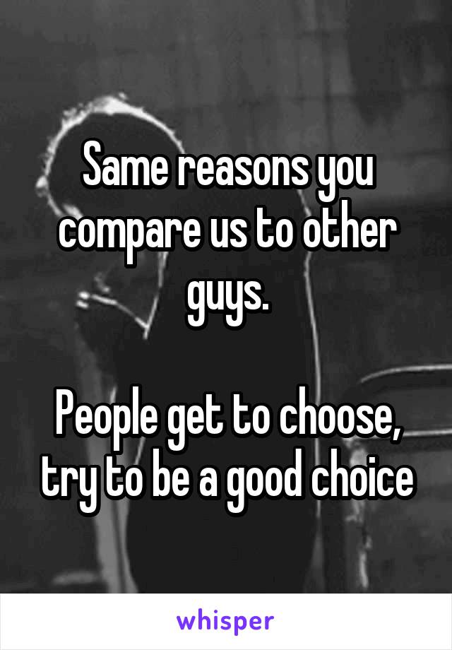 Same reasons you compare us to other guys.

People get to choose, try to be a good choice