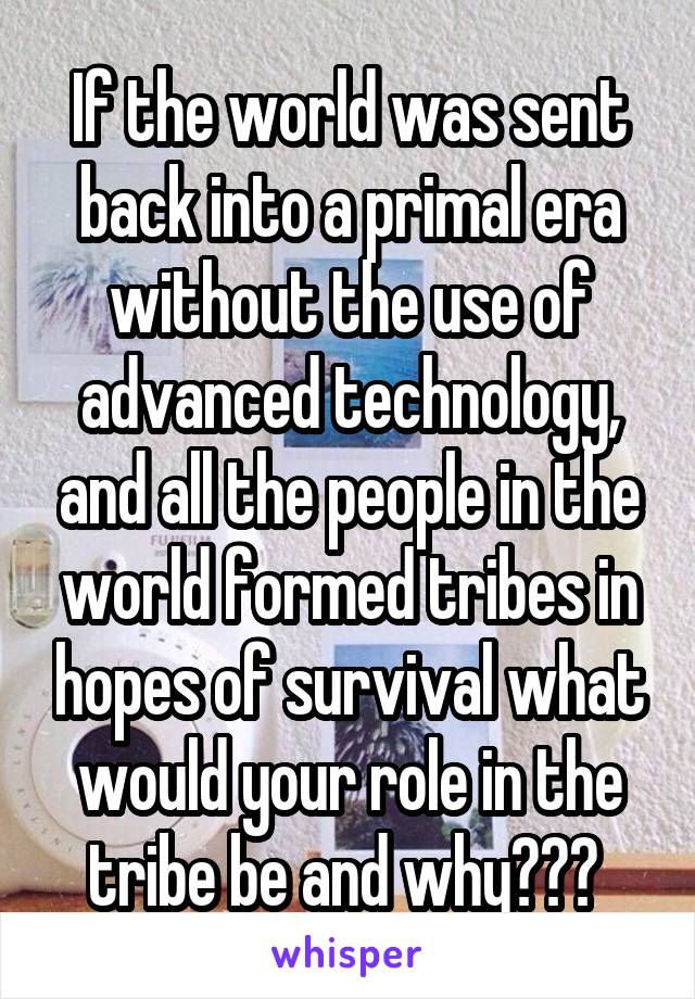 If the world was sent back into a primal era without the use of advanced technology, and all the people in the world formed tribes in hopes of survival what would your role in the tribe be and why??? 