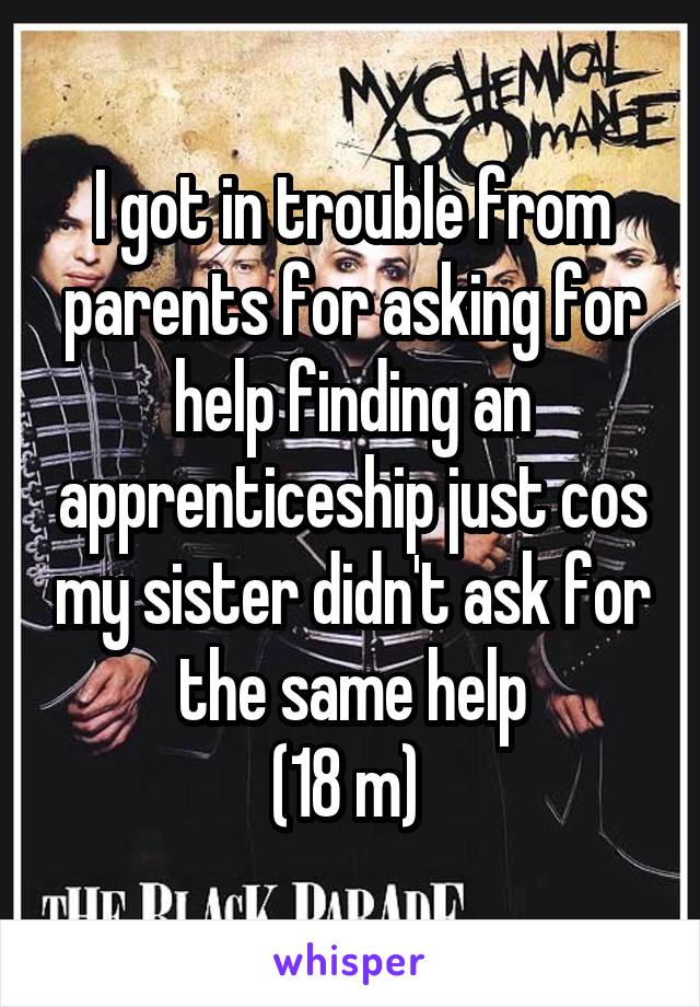 I got in trouble from parents for asking for help finding an apprenticeship just cos my sister didn't ask for the same help
(18 m) 