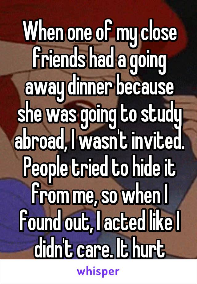 When one of my close friends had a going away dinner because she was going to study abroad, I wasn't invited. People tried to hide it from me, so when I found out, I acted like I didn't care. It hurt