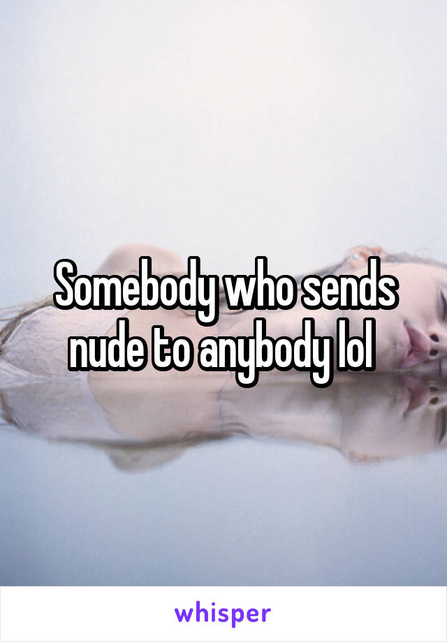 Somebody who sends nude to anybody lol 
