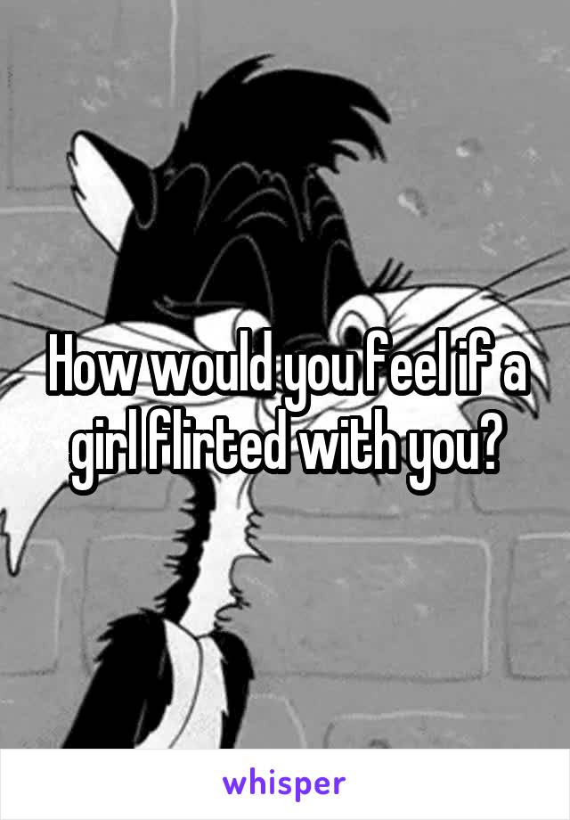 How would you feel if a girl flirted with you?