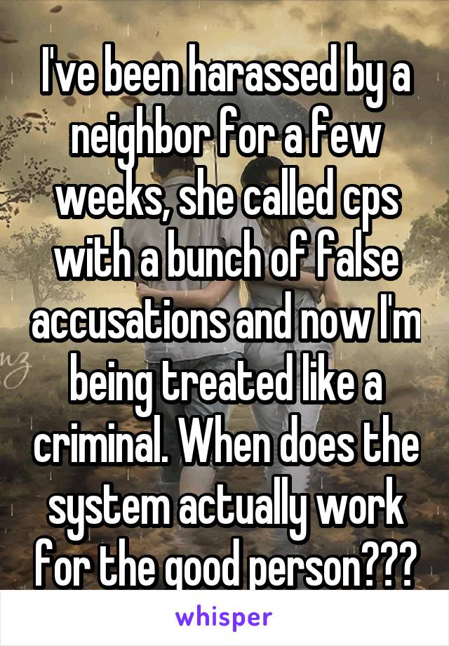 I've been harassed by a neighbor for a few weeks, she called cps with a bunch of false accusations and now I'm being treated like a criminal. When does the system actually work for the good person???