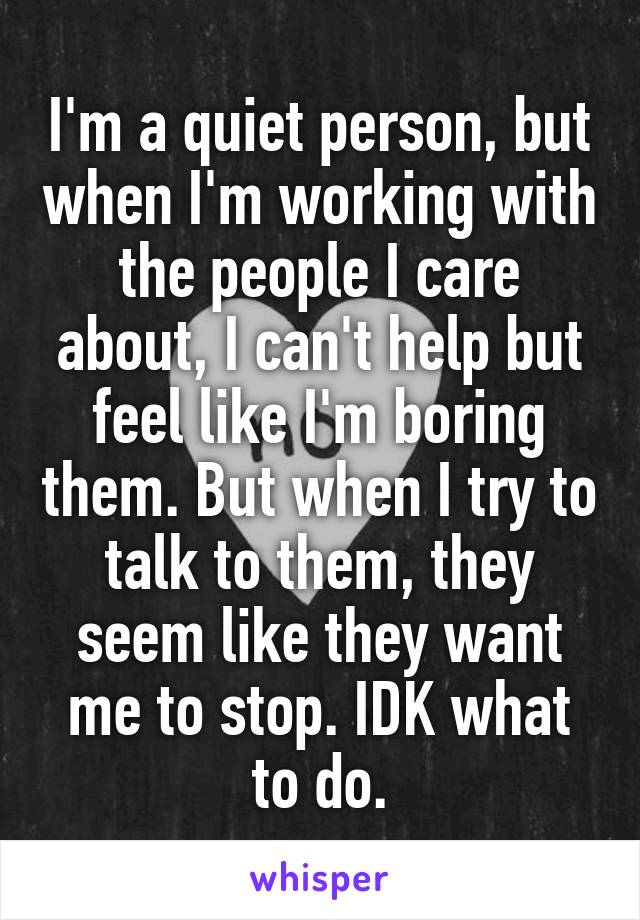 I'm a quiet person, but when I'm working with the people I care about, I can't help but feel like I'm boring them. But when I try to talk to them, they seem like they want me to stop. IDK what to do.