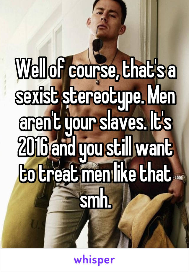 Well of course, that's a sexist stereotype. Men aren't your slaves. It's 2016 and you still want to treat men like that smh.