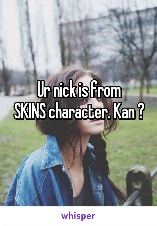 Ur nick is from
SKINS character. Kan ? 