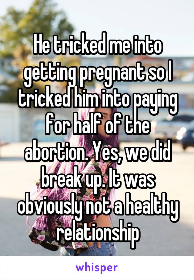 He tricked me into getting pregnant so I tricked him into paying for half of the abortion. Yes, we did break up. It was obviously not a healthy relationship