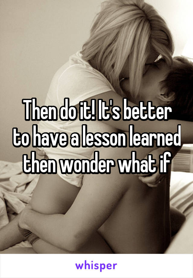 Then do it! It's better to have a lesson learned then wonder what if