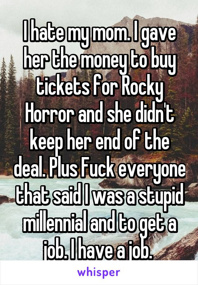 I hate my mom. I gave her the money to buy tickets for Rocky Horror and she didn't keep her end of the deal. Plus Fuck everyone that said I was a stupid millennial and to get a job. I have a job. 