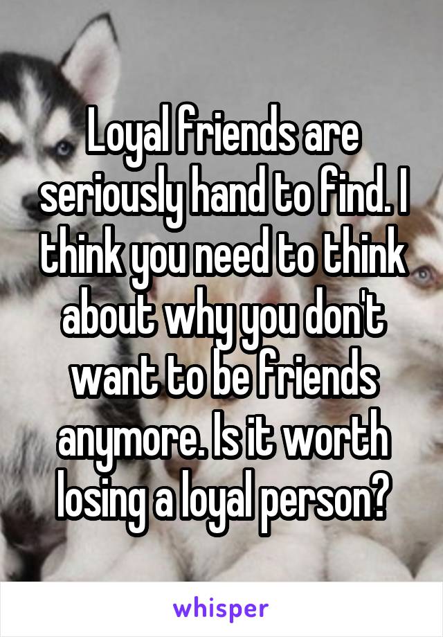Loyal friends are seriously hand to find. I think you need to think about why you don't want to be friends anymore. Is it worth losing a loyal person?
