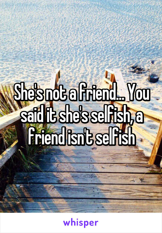 She's not a friend... You said it she's selfish, a friend isn't selfish