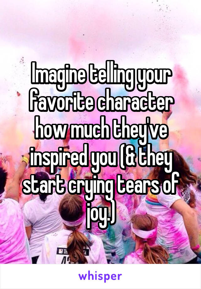Imagine telling your favorite character how much they've inspired you (& they start crying tears of joy.)