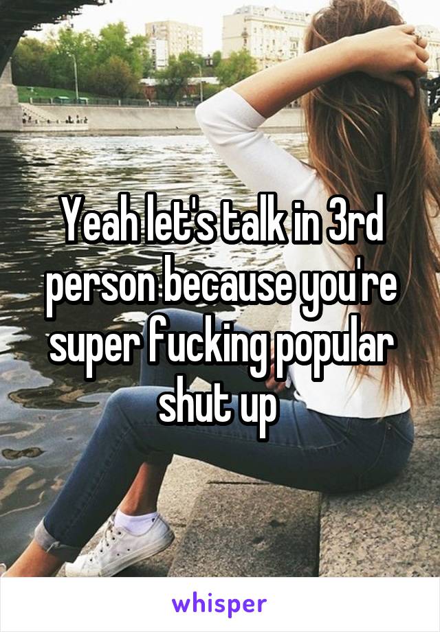 Yeah let's talk in 3rd person because you're super fucking popular shut up 
