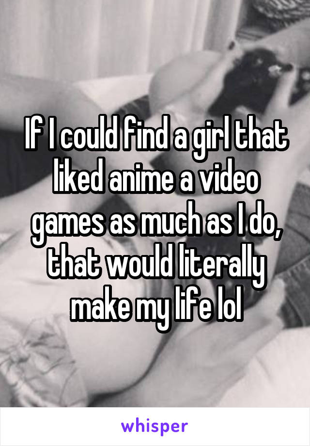 If I could find a girl that liked anime a video games as much as I do, that would literally make my life lol