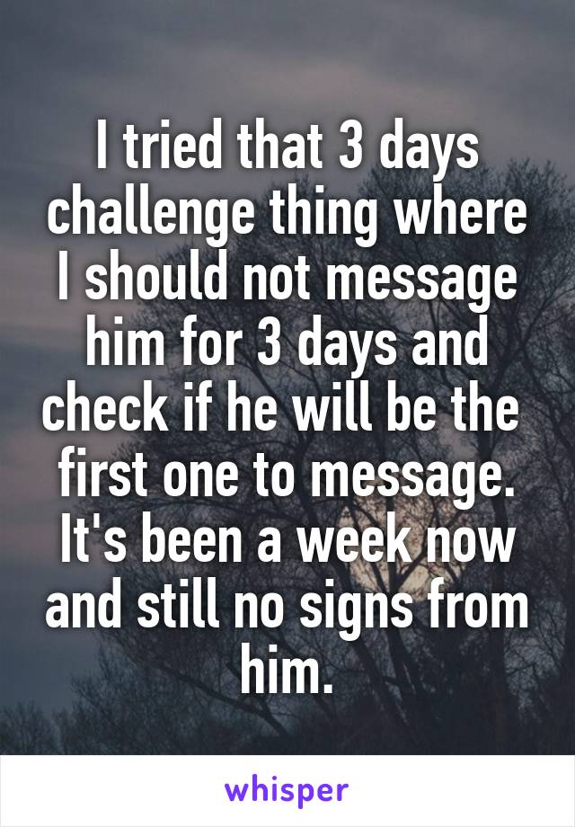 I tried that 3 days challenge thing where I should not message him for 3 days and check if he will be the  first one to message.
It's been a week now and still no signs from him.