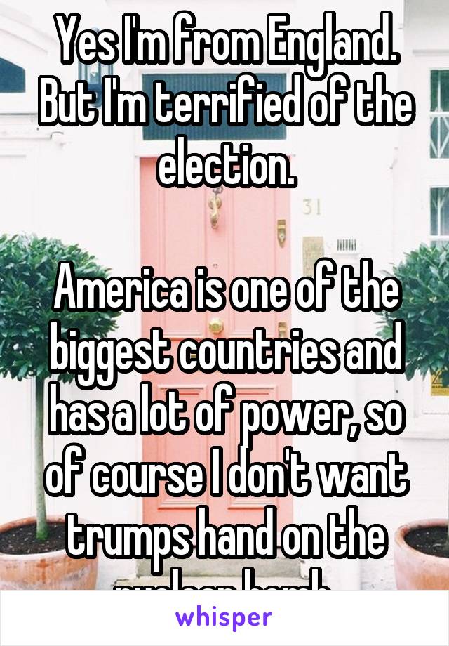 Yes I'm from England. But I'm terrified of the election.

America is one of the biggest countries and has a lot of power, so of course I don't want trumps hand on the nuclear bomb.