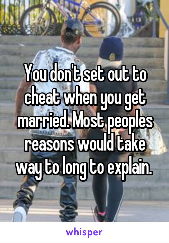 You don't set out to cheat when you get married. Most peoples reasons would take way to long to explain. 
