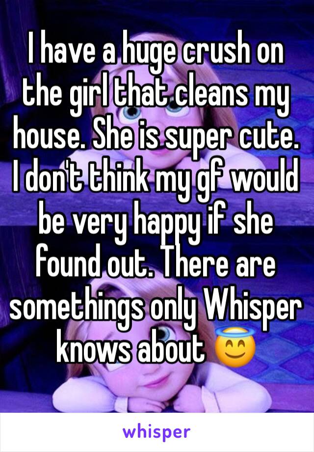 I have a huge crush on the girl that cleans my house. She is super cute.  I don't think my gf would be very happy if she found out. There are somethings only Whisper knows about 😇