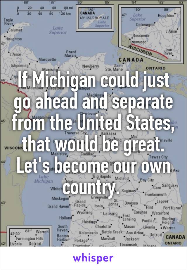 If Michigan could just go ahead and separate from the United States, that would be great. Let's become our own country. 