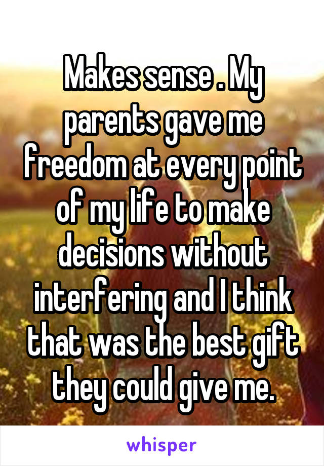 Makes sense . My parents gave me freedom at every point of my life to make decisions without interfering and I think that was the best gift they could give me.