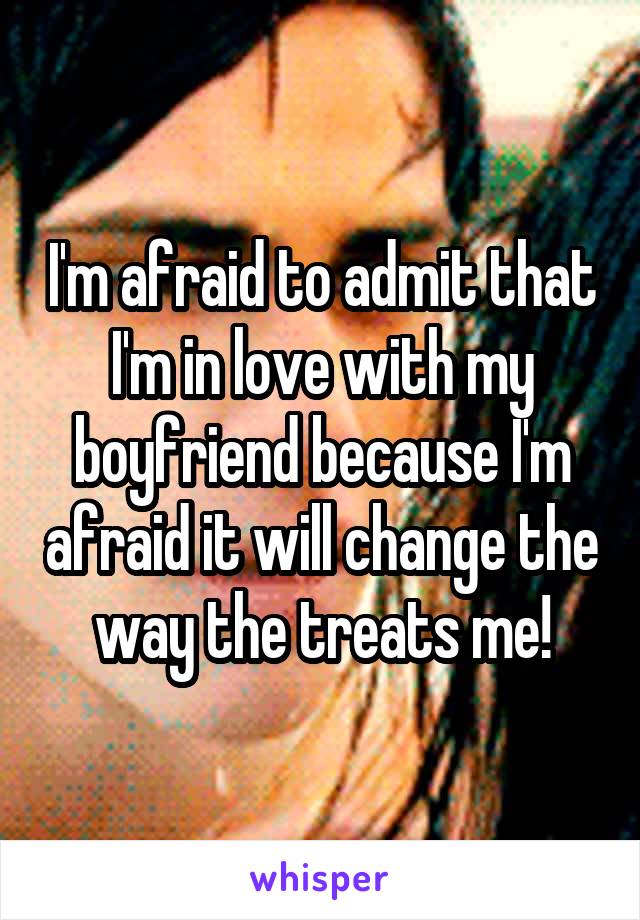 I'm afraid to admit that I'm in love with my boyfriend because I'm afraid it will change the way the treats me!