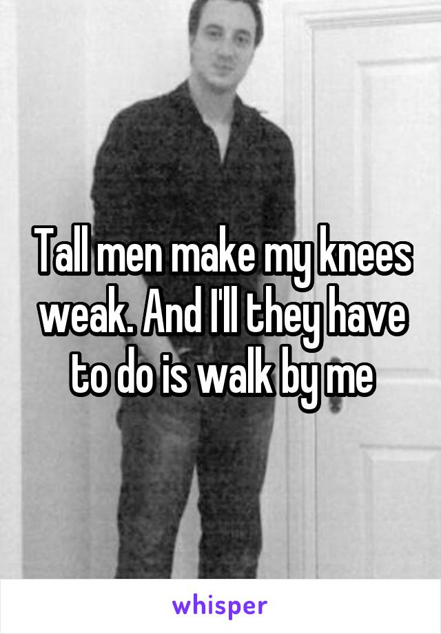 Tall men make my knees weak. And I'll they have to do is walk by me