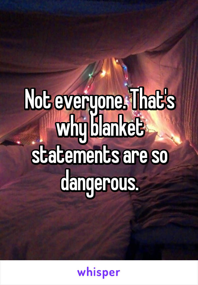 Not everyone. That's why blanket statements are so dangerous.